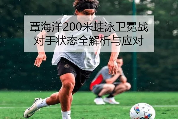 覃海洋200米蛙泳卫冕战 对手状态全解析与应对