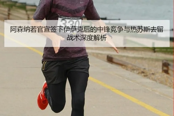阿森纳若官宣签下伊萨克后的中锋竞争与热苏斯去留战术深度解析