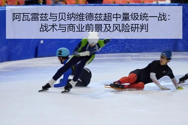 阿瓦雷兹与贝纳维德兹超中量级统一战：战术与商业前景及风险研判