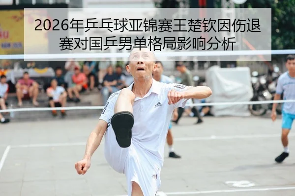 2026年乒乓球亚锦赛王楚钦因伤退赛对国乒男单格局影响分析