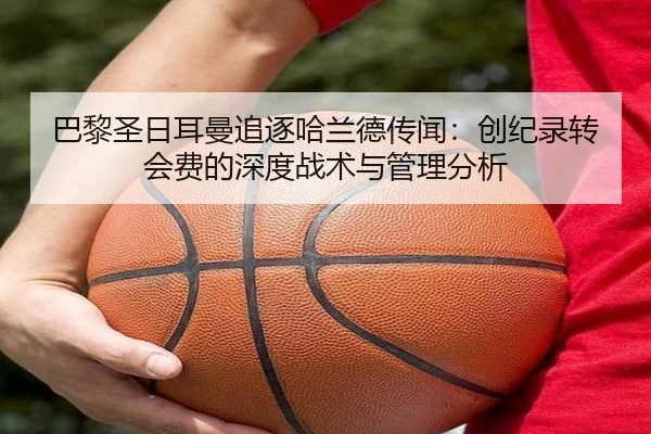 巴黎圣日耳曼追逐哈兰德传闻：创纪录转会费的深度战术与管理分析